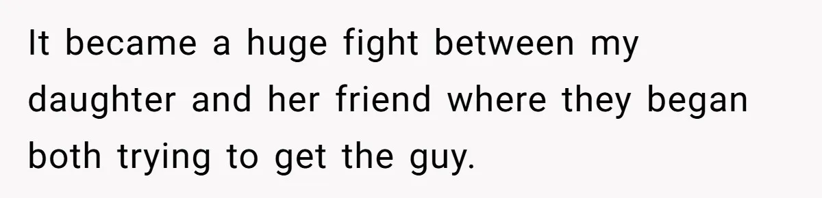 It became a huge fight between my daughter and her friend where they began both trying to get the guy.