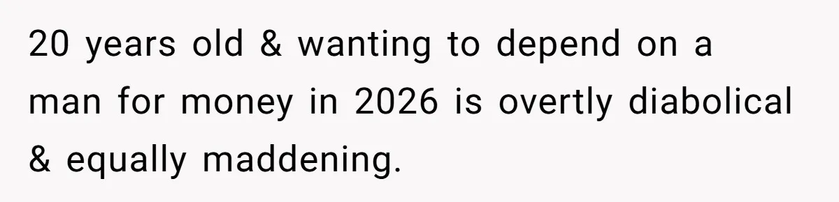 20 years old & wanting to depend on a man for money in 2026 is overtly diabolical & equally maddening.