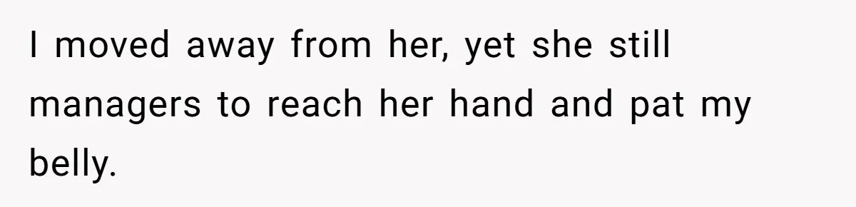 I moved away from her, yet she still managers to reach her hand and pat my belly.