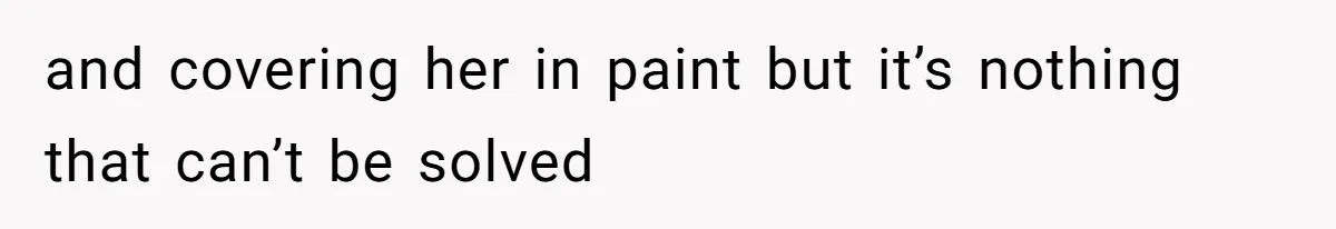 and covering her in paint but it’s nothing that can’t be solved