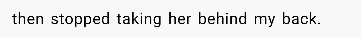 then stopped taking her behind my back.