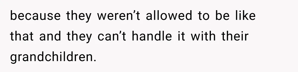 because they weren’t allowed to be like that and they can’t handle it with their grandchildren.