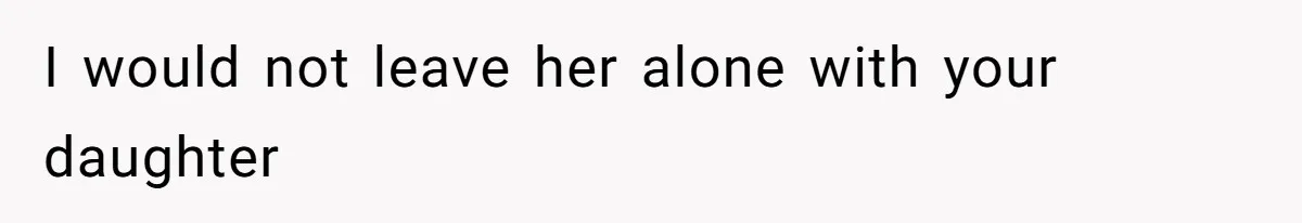 I would not leave her alone with your daughter