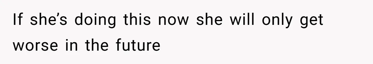 If she’s doing this now she will only get worse in the future