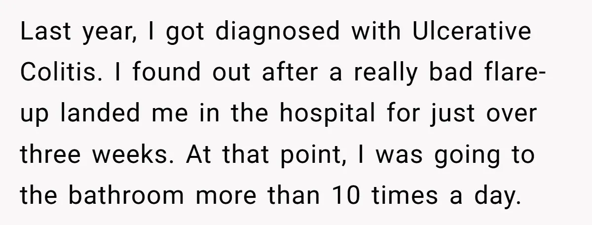 He Used the Accessible Toilet for a Condition You Can’t See, and Got Called Out for It Last year, I got diagnosed with Ulcerative Colitis. I found out after a really bad flare-up landed me in the hospital for just over three weeks. At that point, I...