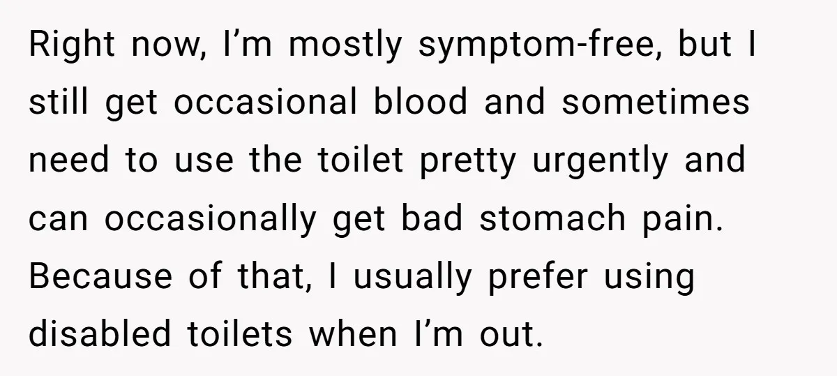 He Used the Accessible Toilet for a Condition You Can’t See, and Got Called Out for It Right now, I’m mostly symptom-free, but I still get occasional blood and sometimes need to use the toilet pretty urgently and can occasionally get bad stomach pain. Because of that,...