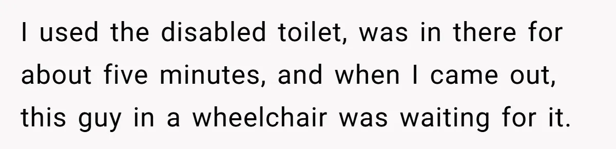 He Used the Accessible Toilet for a Condition You Can’t See, and Got Called Out for It I used the disabled toilet, was in there for about five minutes, and when I came out, this guy in a wheelchair was waiting for it.