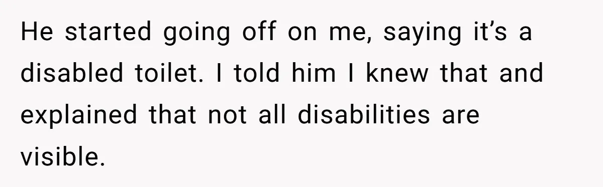 He Used the Accessible Toilet for a Condition You Can’t See, and Got Called Out for It He started going off on me, saying it’s a disabled toilet. I told him I knew that and explained that not all disabilities are visible.