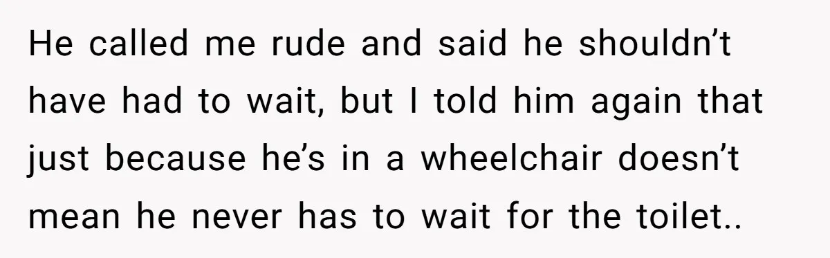 He Used the Accessible Toilet for a Condition You Can’t See, and Got Called Out for It He called me rude and said he shouldn’t have had to wait, but I told him again that just because he’s in a wheelchair doesn’t mean he never has to...