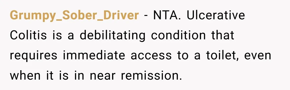 He Used the Accessible Toilet for a Condition You Can’t See, and Got Called Out for It Grumpy_Sober_Driver − NTA. Ulcerative Colitis is a debilitating condition that requires immediate access to a toilet, even when it is in near remission.