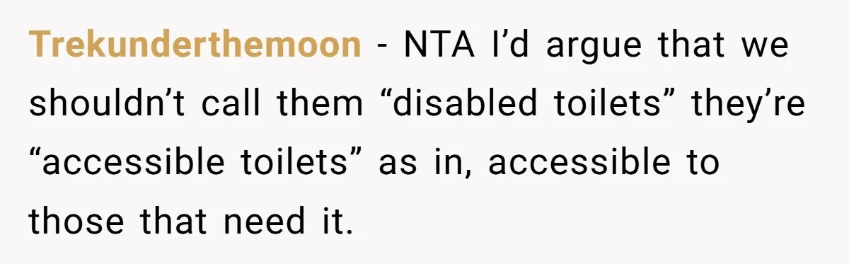 He Used the Accessible Toilet for a Condition You Can’t See, and Got Called Out for It Trekunderthemoon − NTA I’d argue that we shouldn’t call them “disabled toilets” they’re “accessible toilets” as in, accessible to those that need it.
