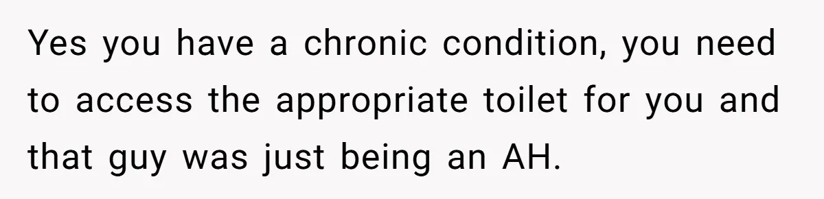 He Used the Accessible Toilet for a Condition You Can’t See, and Got Called Out for It Yes you have a chronic condition, you need to access the appropriate toilet for you and that guy was just being an AH.