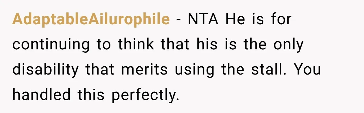 He Used the Accessible Toilet for a Condition You Can’t See, and Got Called Out for It AdaptableAilurophile − NTA He is for continuing to think that his is the only disability that merits using the stall. You handled this perfectly.