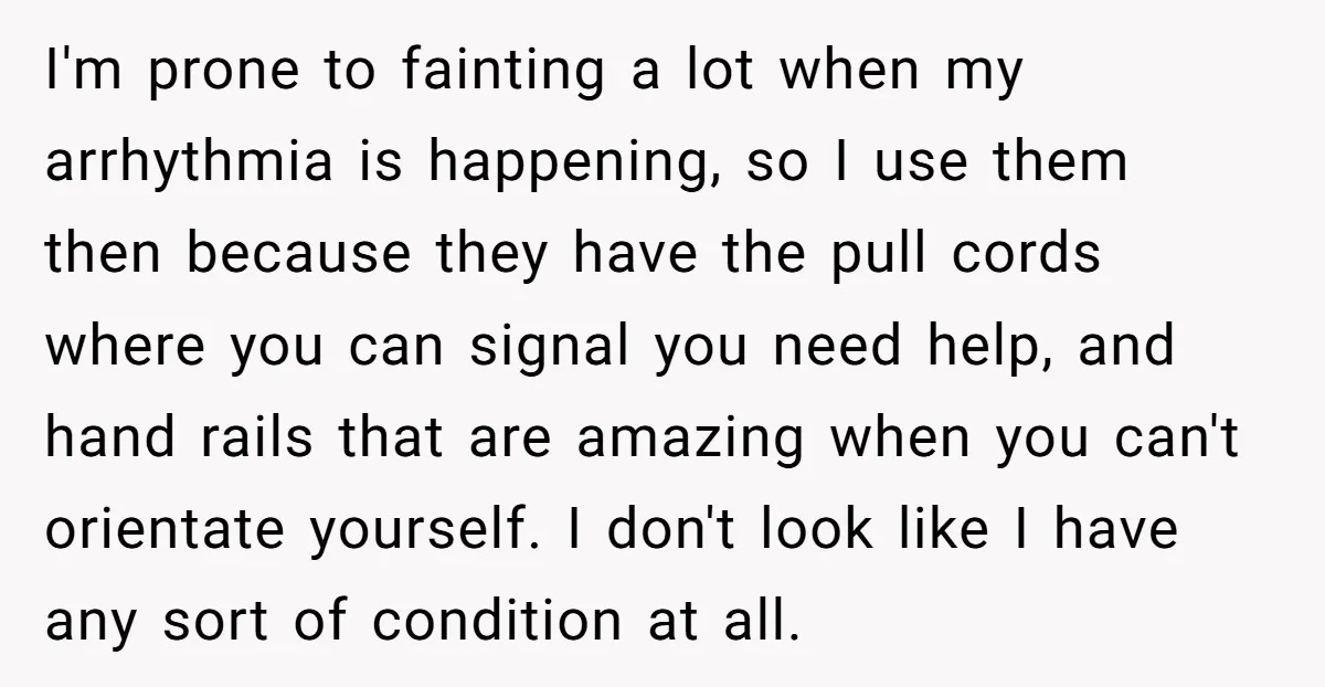 He Used the Accessible Toilet for a Condition You Can’t See, and Got Called Out for It I'm prone to fainting a lot when my arrhythmia is happening, so I use them then because they have the pull cords where you can signal you need help, and...