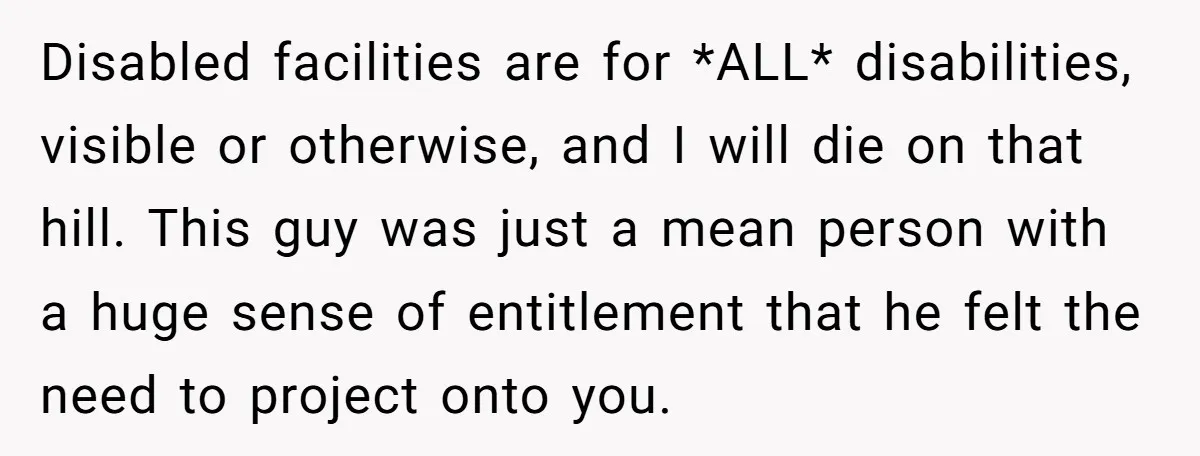 He Used the Accessible Toilet for a Condition You Can’t See, and Got Called Out for It Disabled facilities are for *ALL* disabilities, visible or otherwise, and I will die on that hill. This guy was just a mean person with a huge sense of entitlement that...