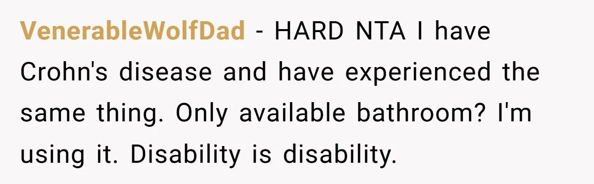 He Used the Accessible Toilet for a Condition You Can’t See, and Got Called Out for It VenerableWolfDad − HARD NTA I have Crohn's disease and have experienced the same thing. Only available bathroom? I'm using it. Disability is disability.