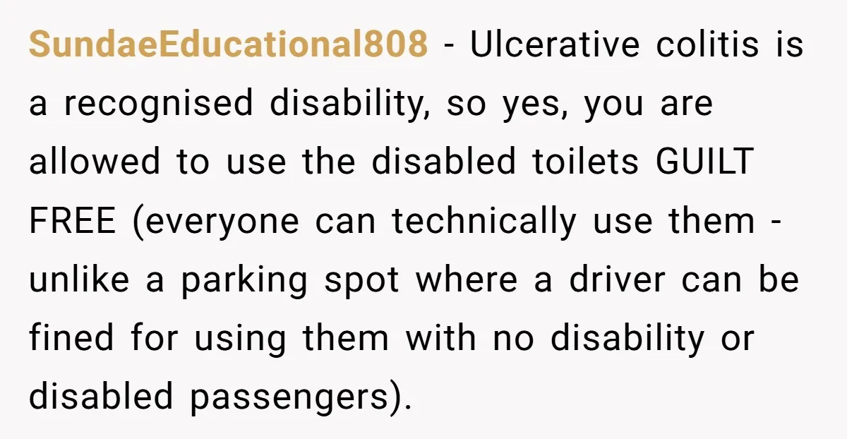 He Used the Accessible Toilet for a Condition You Can’t See, and Got Called Out for It SundaeEducational808 − Ulcerative colitis is a recognised disability, so yes, you are allowed to use the disabled toilets GUILT FREE (everyone can technically use them - unlike a parking spot...