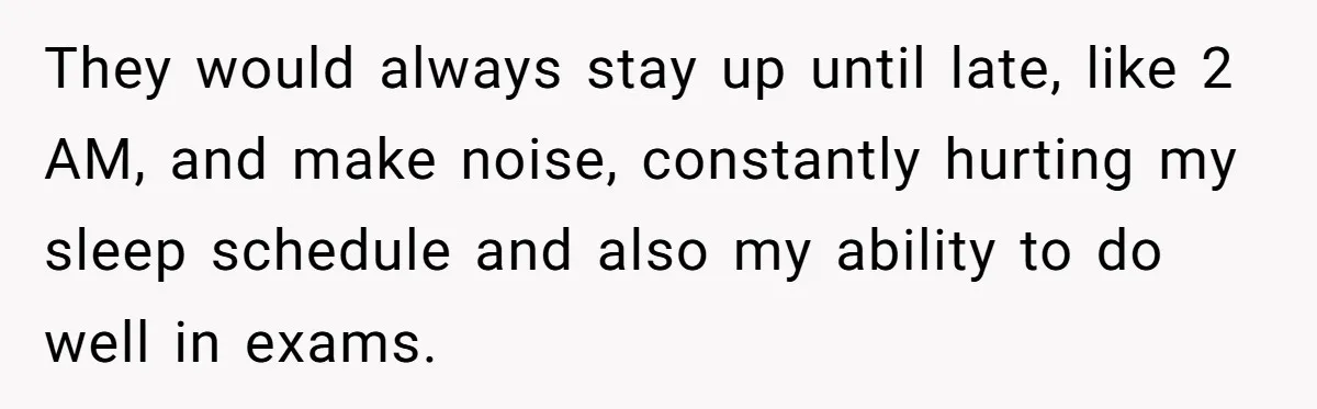 They would always stay up until late, like 2 AM, and make noise, constantly hurting my sleep schedule and also my ability to do well in exams.
