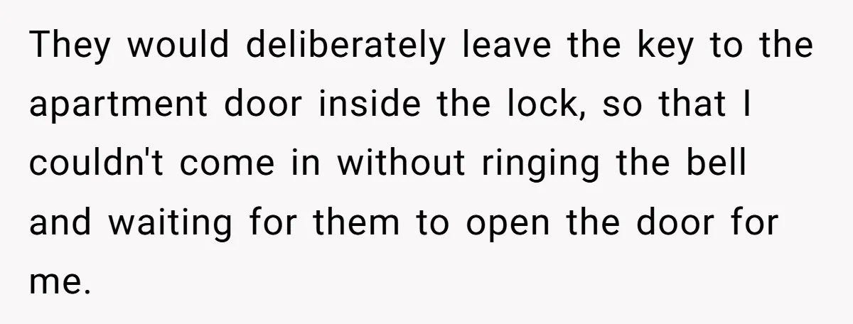 They would deliberately leave the key to the apartment door inside the lock, so that I couldn't come in without ringing the bell and waiting for them to open the...