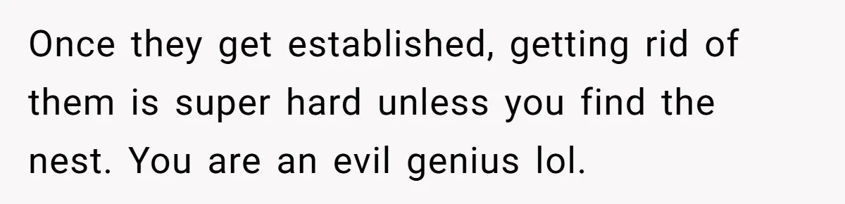 Once they get established, getting rid of them is super hard unless you find the nest. You are an evil genius lol.