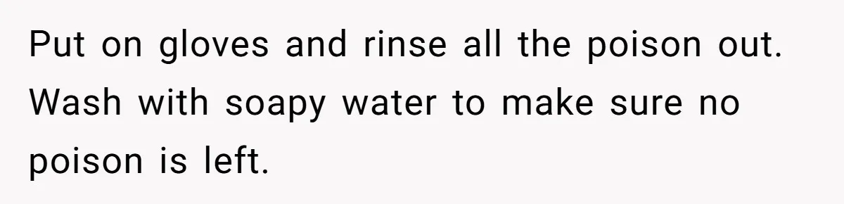 Put on gloves and rinse all the poison out. Wash with soapy water to make sure no poison is left.