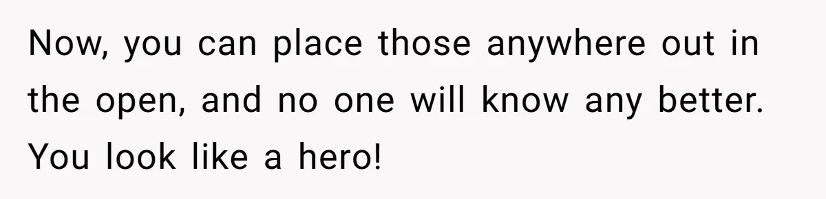 Now, you can place those anywhere out in the open, and no one will know any better. You look like a hero!
