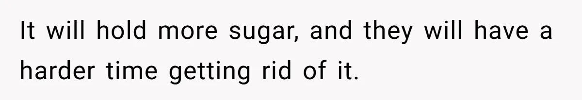 It will hold more sugar, and they will have a harder time getting rid of it.