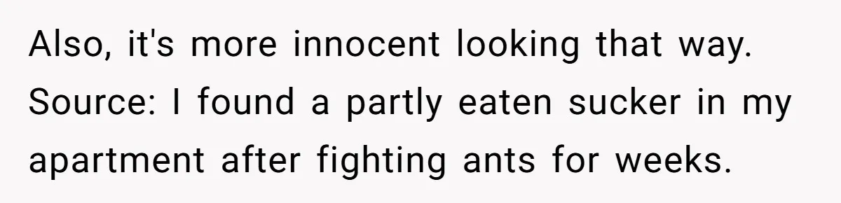 Also, it's more innocent looking that way. Source: I found a partly eaten sucker in my apartment after fighting ants for weeks.