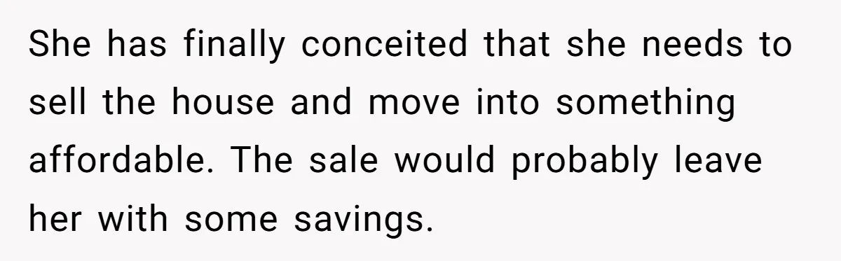 Sibling Refuses To Match Brothers Offer Of Free Home For Their Struggling Mother She has finally conceited that she needs to sell the house and move into something affordable. The sale would probably leave her with some savings.