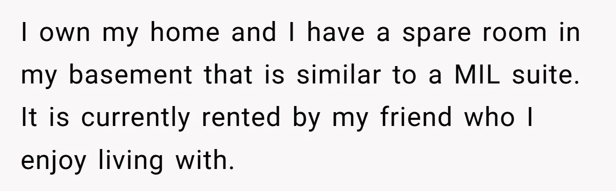 Sibling Refuses To Match Brothers Offer Of Free Home For Their Struggling Mother I own my home and I have a spare room in my basement that is similar to a MIL suite. It is currently rented by my friend who I enjoy...
