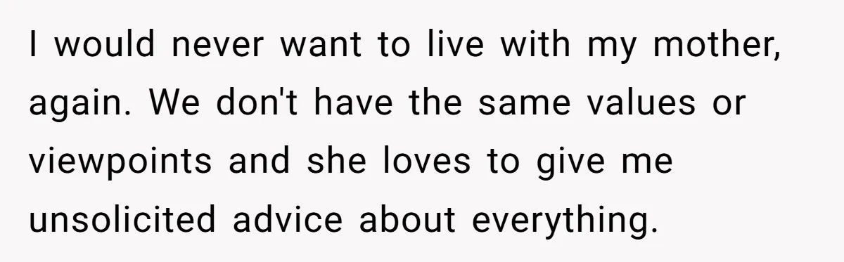 Sibling Refuses To Match Brothers Offer Of Free Home For Their Struggling Mother I would never want to live with my mother, again. We don't have the same values or viewpoints and she loves to give me unsolicited advice about everything.