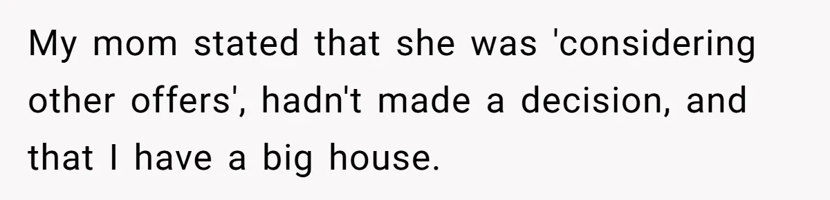 Sibling Refuses To Match Brothers Offer Of Free Home For Their Struggling Mother My mom stated that she was 'considering other offers', hadn't made a decision, and that I have a big house.