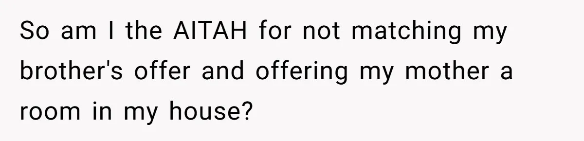 Sibling Refuses To Match Brothers Offer Of Free Home For Their Struggling Mother So am I the AITAH for not matching my brother's offer and offering my mother a room in my house?