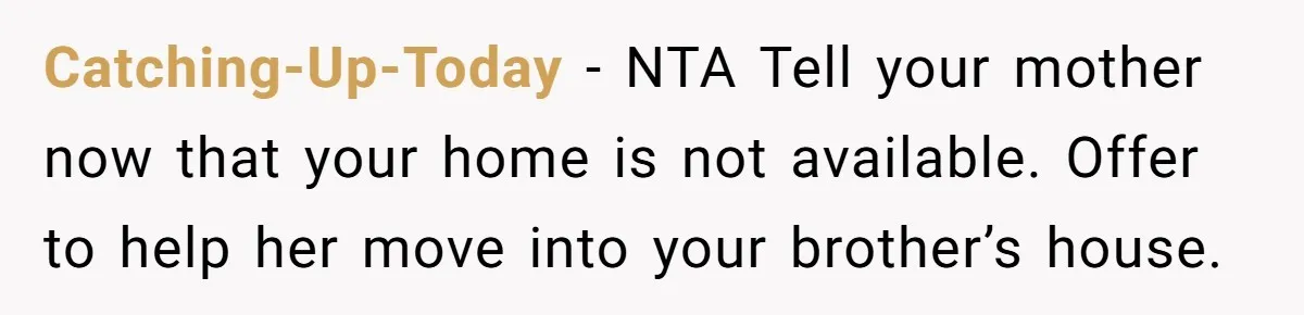 Sibling Refuses To Match Brothers Offer Of Free Home For Their Struggling Mother Catching-Up-Today − NTA Tell your mother now that your home is not available. Offer to help her move into your brother’s house.