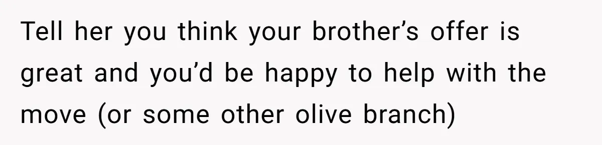 Sibling Refuses To Match Brothers Offer Of Free Home For Their Struggling Mother Tell her you think your brother’s offer is great and you’d be happy to help with the move (or some other olive branch)
