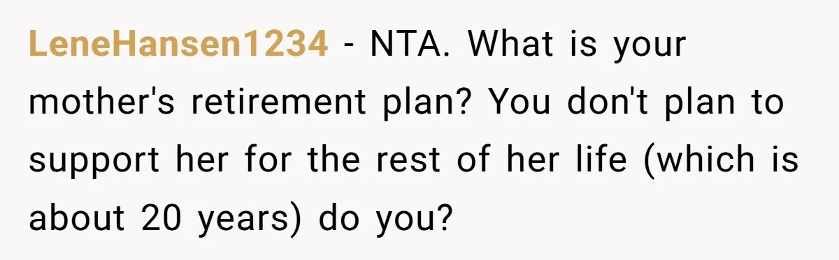 Sibling Refuses To Match Brothers Offer Of Free Home For Their Struggling Mother LeneHansen1234 − NTA. What is your mother's retirement plan? You don't plan to support her for the rest of her life (which is about 20 years) do you?