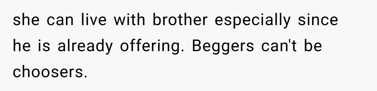 Sibling Refuses To Match Brothers Offer Of Free Home For Their Struggling Mother she can live with brother especially since he is already offering. Beggers can't be choosers.