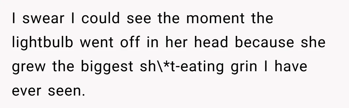 I swear I could see the moment the lightbulb went off in her head because she grew the biggest sh\*t-eating grin I have ever seen.