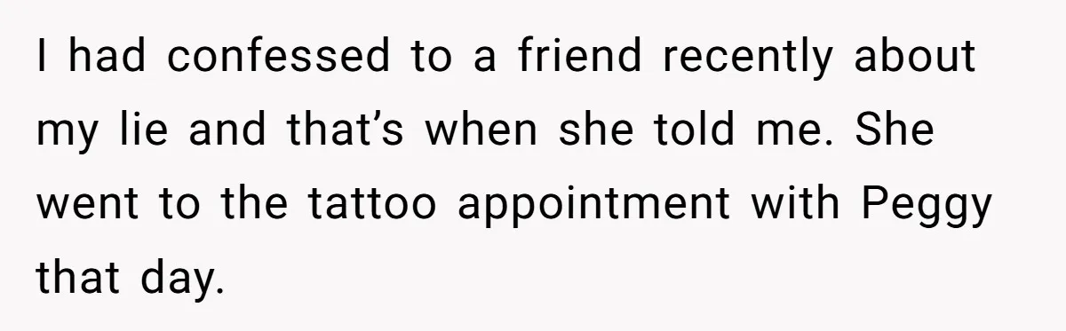I had confessed to a friend recently about my lie and that’s when she told me. She went to the tattoo appointment with Peggy that day.
