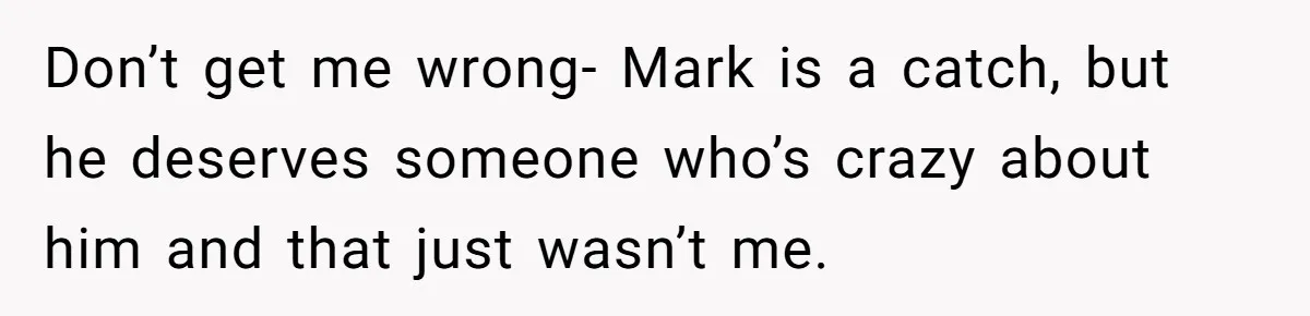 Don’t get me wrong- Mark is a catch, but he deserves someone who’s crazy about him and that just wasn’t me.