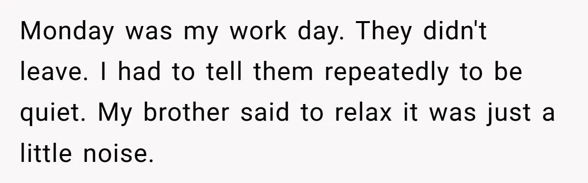 Brother Forces Family Vacation Change Then Faces Unexpected Home Discomfort Monday was my work day. They didn't leave. I had to tell them repeatedly to be quiet. My brother said to relax it was just a little noise.