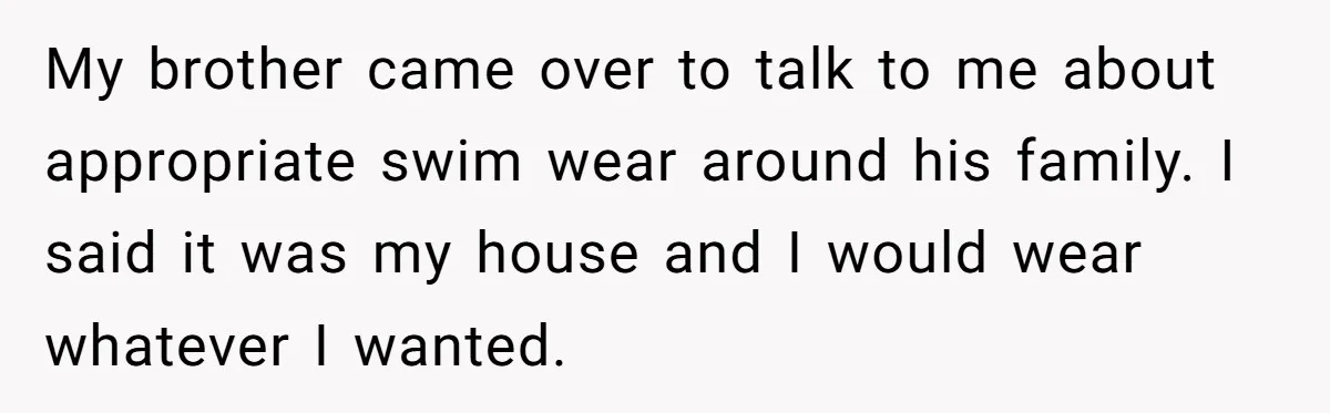 Brother Forces Family Vacation Change Then Faces Unexpected Home Discomfort My brother came over to talk to me about appropriate swim wear around his family. I said it was my house and I would wear whatever I wanted.