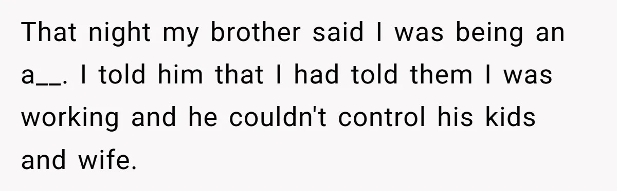 Brother Forces Family Vacation Change Then Faces Unexpected Home Discomfort That night my brother said I was being an a__. I told him that I had told them I was working and he couldn't control his kids and wife.