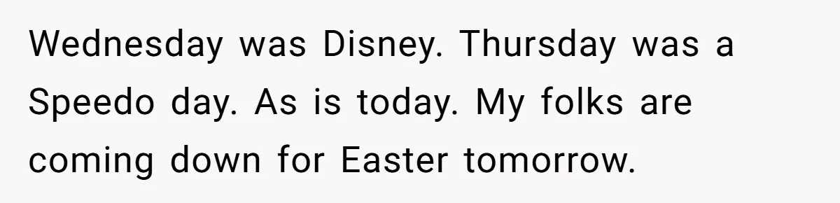 Brother Forces Family Vacation Change Then Faces Unexpected Home Discomfort Wednesday was Disney. Thursday was a Speedo day. As is today. My folks are coming down for Easter tomorrow.