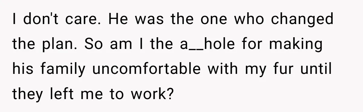 Brother Forces Family Vacation Change Then Faces Unexpected Home Discomfort I don't care. He was the one who changed the plan. So am I the a__hole for making his family uncomfortable with my fur until they left me to work?