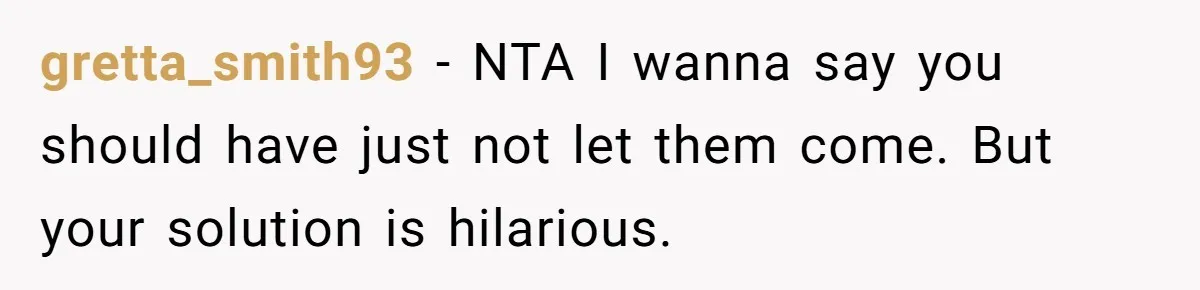 Brother Forces Family Vacation Change Then Faces Unexpected Home Discomfort gretta_smith93 − NTA I wanna say you should have just not let them come. But your solution is hilarious.