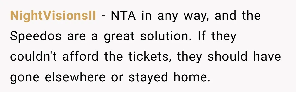Brother Forces Family Vacation Change Then Faces Unexpected Home Discomfort NightVisionsII − NTA in any way, and the Speedos are a great solution. If they couldn't afford the tickets, they should have gone elsewhere or stayed home.