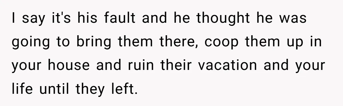 Brother Forces Family Vacation Change Then Faces Unexpected Home Discomfort I say it's his fault and he thought he was going to bring them there, coop them up in your house and ruin their vacation and your life until they...