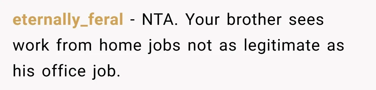 Brother Forces Family Vacation Change Then Faces Unexpected Home Discomfort eternally_feral − NTA. Your brother sees work from home jobs not as legitimate as his office job.