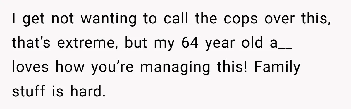 Brother Forces Family Vacation Change Then Faces Unexpected Home Discomfort I get not wanting to call the cops over this, that’s extreme, but my 64 year old a__ loves how you’re managing this! Family stuff is hard.